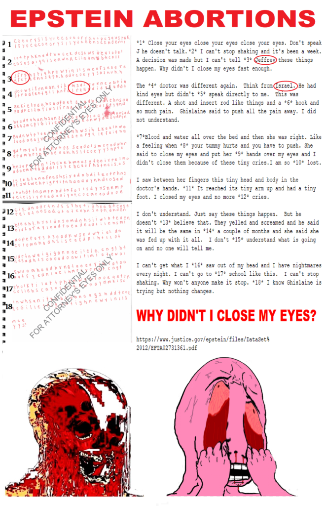 CONFIDENTIAL FOR ATTORNEY’S EYES ONLY 1 Close your eyes close your eyes close your eyes. Don’t speak. He doesn’t talk. 2 I can’t stop shaking and it’s been a week. A decision was made but I can’t tell. 3 Jeffrey these things happen. Why didn’t I close my eyes fast enough. The 4 doctor was different again. Think from Israel. He had kind eyes but didn’t 5 speak directly to me. This was different. A shot and insert rod like things and a 6 hook and so much pain. Ghislaine said to push all the pain away. I did not understand. 7 Blood and water all over the bed and then she was right. Like a feeling when 8 your tummy hurts and you have to push. She said to close my eyes and put her 9 hands over my eyes and I didn’t close them because of these tiny cries. I am so 10 lost. I saw between her fingers this tiny head and body in the doctor’s hands. 11 It reached its tiny arm up and had a tiny foot. I closed my eyes and no more 12 cries. I don’t understand. Just say these things happen. But he doesn’t 13 believe that. They yelled and screamed and he said it will be the same in 14 a couple of months and she said she was fed up with it all. I don’t 15 understand what is going on and no one will tell me. I can’t get what I 16 saw out of my head and I have nightmares every night. I can’t go to 17 school like this. I can’t stop shaking. Why won’t anyone make it stop. 18 I know Ghislaine is trying but nothing changes. WHY DIDN’T I CLOSE MY EYES? SOURCE https://www.justice.gov/epstein/files/DataSet%2012/EFTA02731361.pdf